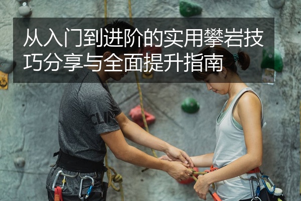 从入门到进阶的实用攀岩技巧分享与全面提升指南