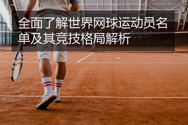 全面了解世界网球运动员名单及其竞技格局解析