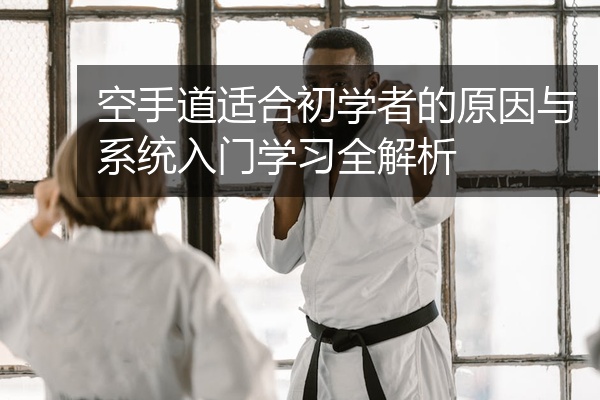空手道适合初学者的原因与系统入门学习全解析