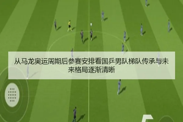 从马龙奥运周期后参赛安排看国乒男队梯队传承与未来格局逐渐清晰